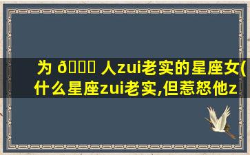 为 🐕 人zui
老实的星座女(什么星座zui
老实,但惹怒他zui
危险)